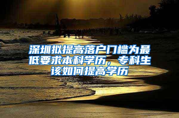 深圳拟提高落户门槛为最低要求本科学历，专科生该如何提高学历