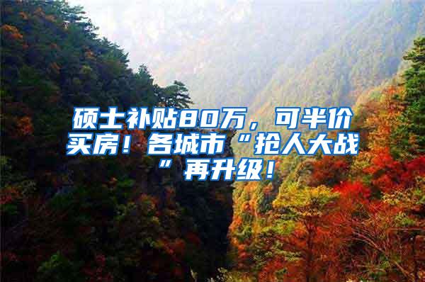 硕士补贴80万，可半价买房！各城市“抢人大战”再升级！