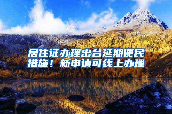 居住证办理出台延期便民措施！新申请可线上办理