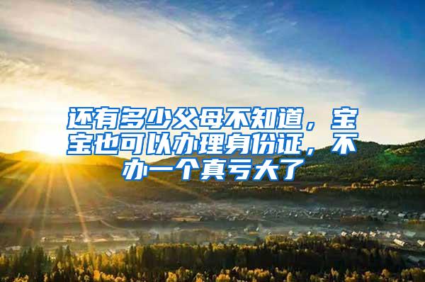 还有多少父母不知道，宝宝也可以办理身份证，不办一个真亏大了