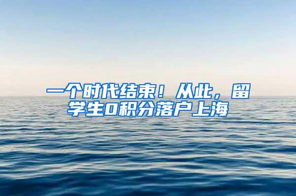 一个时代结束！从此，留学生0积分落户上海