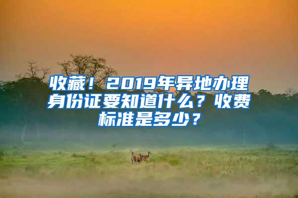 收藏！2019年异地办理身份证要知道什么？收费标准是多少？