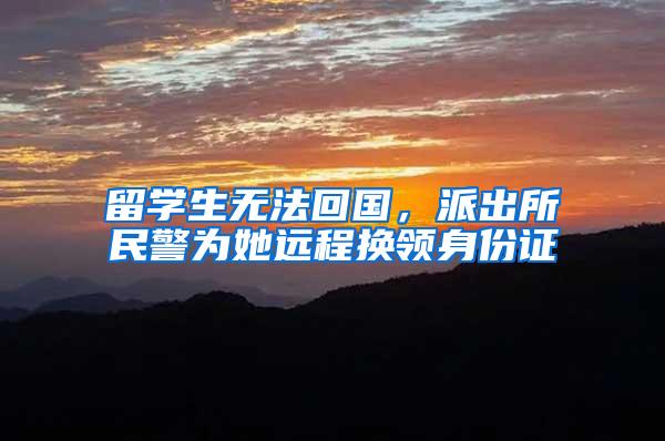留学生无法回国，派出所民警为她远程换领身份证