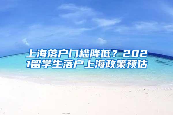 上海落户门槛降低？2021留学生落户上海政策预估