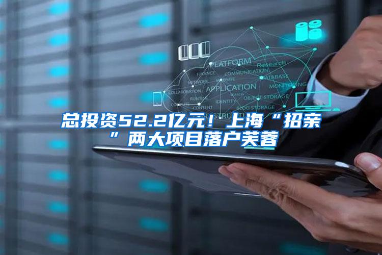 总投资52.2亿元！上海“招亲”两大项目落户芙蓉