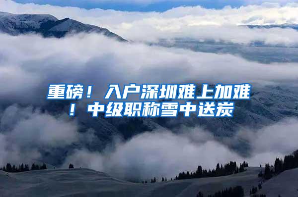 重磅！入户深圳难上加难！中级职称雪中送炭