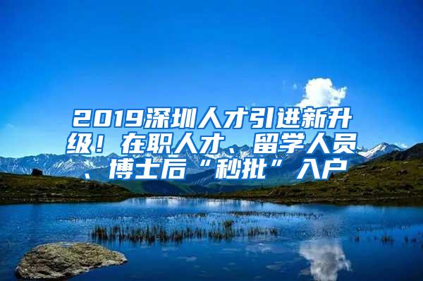 2019深圳人才引进新升级！在职人才、留学人员、博士后“秒批”入户