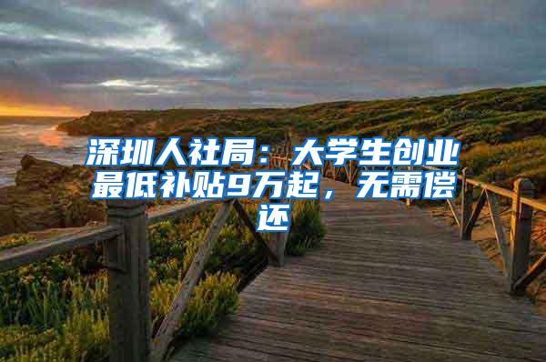 深圳人社局：大学生创业最低补贴9万起，无需偿还