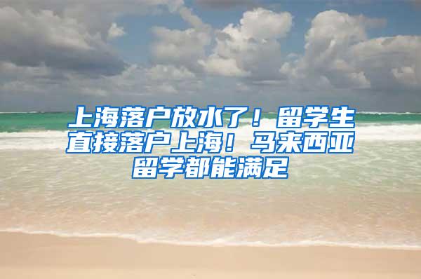 上海落户放水了！留学生直接落户上海！马来西亚留学都能满足