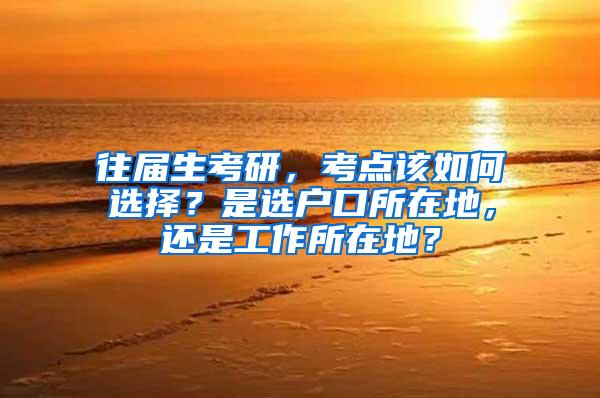 往届生考研，考点该如何选择？是选户口所在地，还是工作所在地？