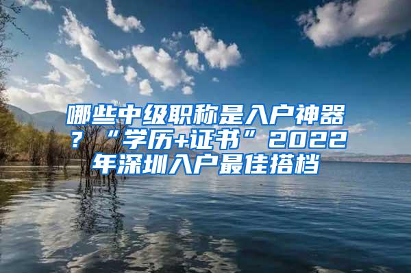 哪些中级职称是入户神器？“学历+证书”2022年深圳入户最佳搭档