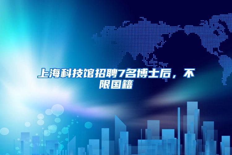 上海科技馆招聘7名博士后，不限国籍