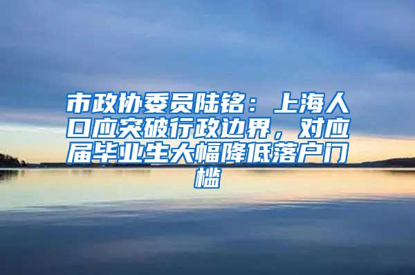 市政协委员陆铭：上海人口应突破行政边界，对应届毕业生大幅降低落户门槛