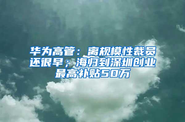 华为高管：离规模性裁员还很早；海归到深圳创业最高补贴50万