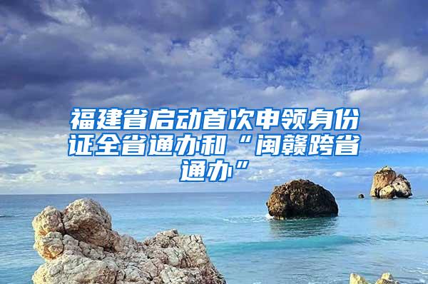 福建省启动首次申领身份证全省通办和“闽赣跨省通办”