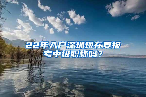 22年入户深圳现在要报考中级职称吗？