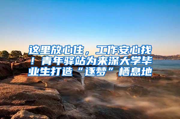 这里放心住，工作安心找！青年驿站为来深大学毕业生打造“逐梦”栖息地