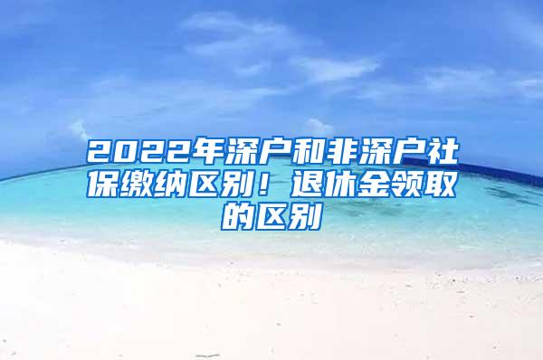 2022年深户和非深户社保缴纳区别！退休金领取的区别