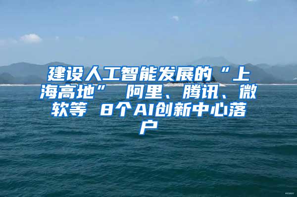 建设人工智能发展的“上海高地” 阿里、腾讯、微软等 8个AI创新中心落户
