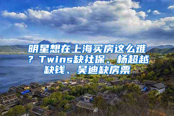 明星想在上海买房这么难？Twins缺社保、杨超越缺钱、吴迪缺房票