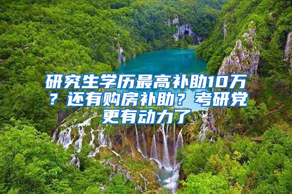 研究生学历最高补助10万？还有购房补助？考研党更有动力了