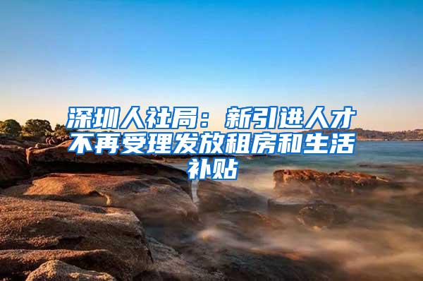 深圳人社局：新引进人才不再受理发放租房和生活补贴