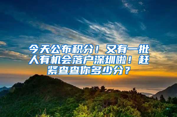 今天公布积分！又有一批人有机会落户深圳啦！赶紧查查你多少分？