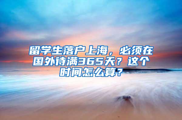 留学生落户上海，必须在国外待满365天？这个时间怎么算？