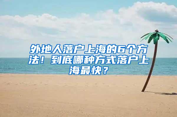 外地人落户上海的6个方法！到底哪种方式落户上海最快？