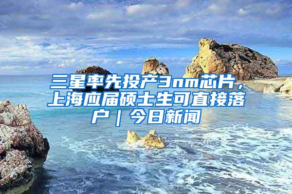 三星率先投产3nm芯片，上海应届硕士生可直接落户｜今日新闻