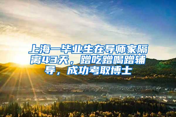 上海一毕业生在导师家隔离43天，蹭吃蹭喝蹭辅导，成功考取博士