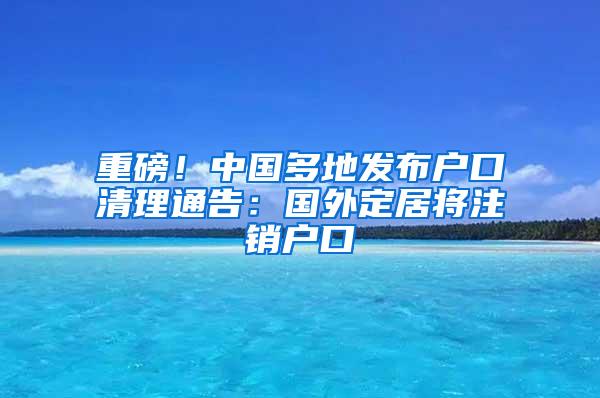 重磅！中国多地发布户口清理通告：国外定居将注销户口
