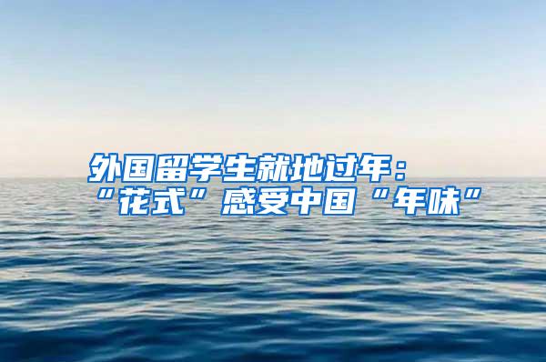外国留学生就地过年：“花式”感受中国“年味”