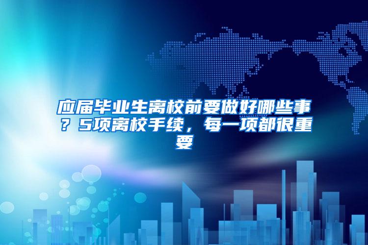 应届毕业生离校前要做好哪些事？5项离校手续，每一项都很重要