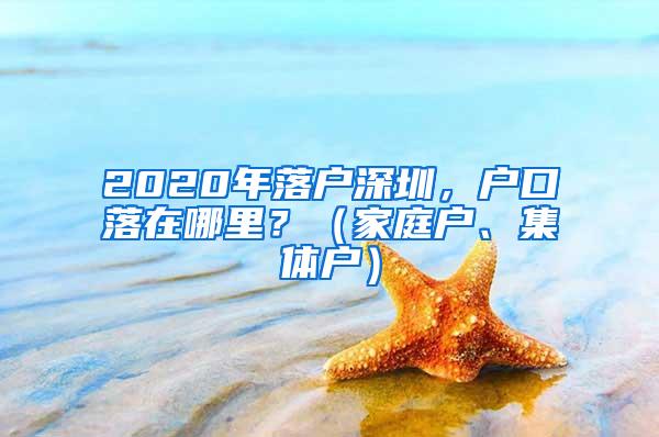 2020年落户深圳，户口落在哪里？（家庭户、集体户）