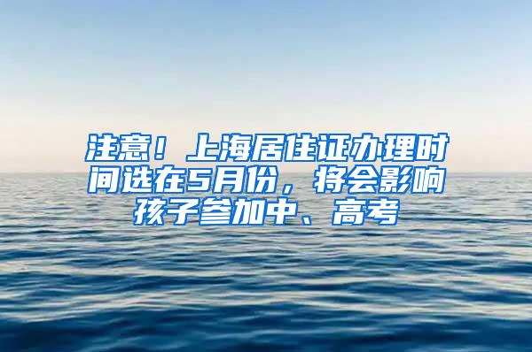 注意！上海居住证办理时间选在5月份，将会影响孩子参加中、高考