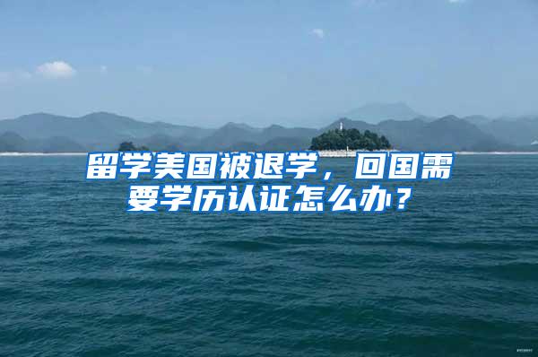 留学美国被退学，回国需要学历认证怎么办？