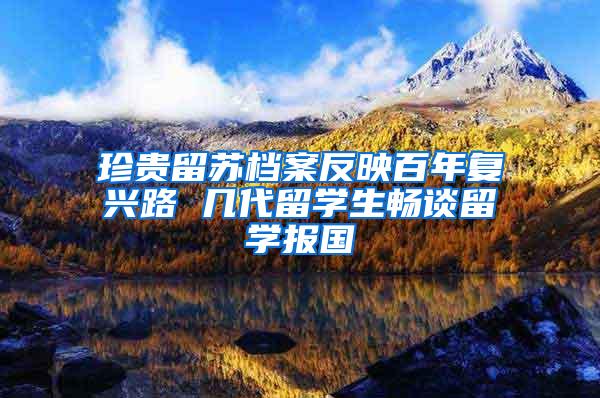 珍贵留苏档案反映百年复兴路 几代留学生畅谈留学报国