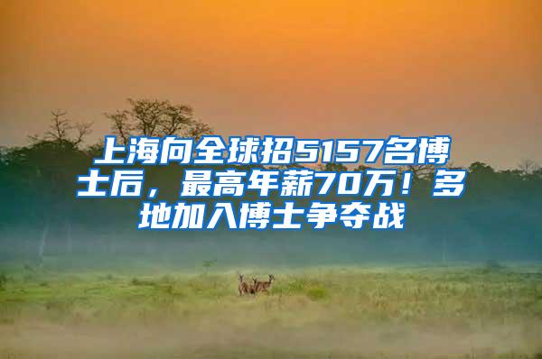 上海向全球招5157名博士后，最高年薪70万！多地加入博士争夺战