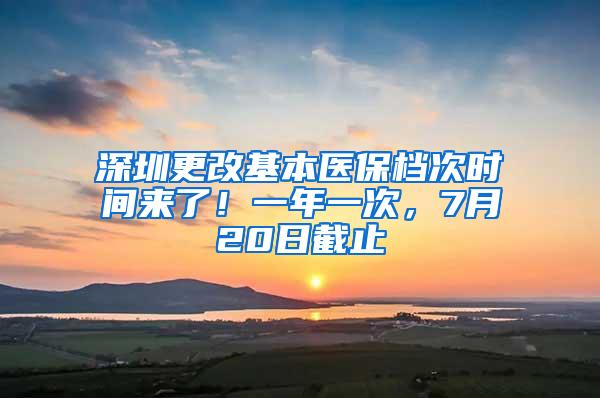 深圳更改基本医保档次时间来了！一年一次，7月20日截止