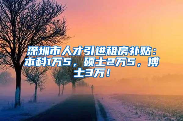 深圳市人才引进租房补贴：本科1万5，硕士2万5，博士3万！