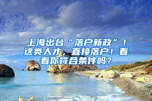 上海出台“落户新政”！这类人才，直接落户！看看你符合条件吗？