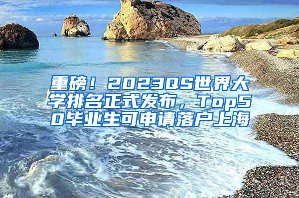 重磅！2023QS世界大学排名正式发布，Top50毕业生可申请落户上海