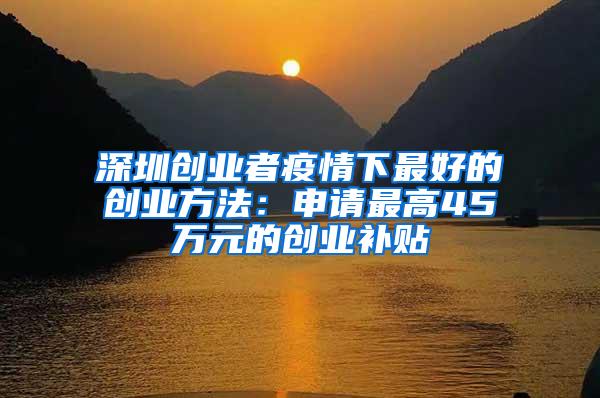 深圳创业者疫情下最好的创业方法：申请最高45万元的创业补贴