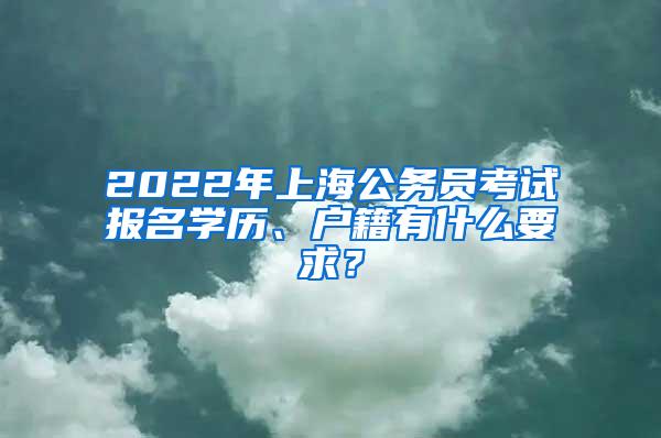 2022年上海公务员考试报名学历、户籍有什么要求？