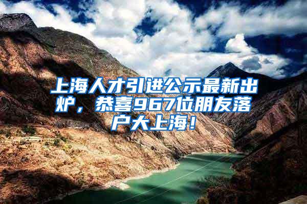 上海人才引进公示最新出炉，恭喜967位朋友落户大上海！
