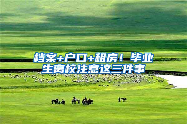 档案+户口+租房！毕业生离校注意这三件事