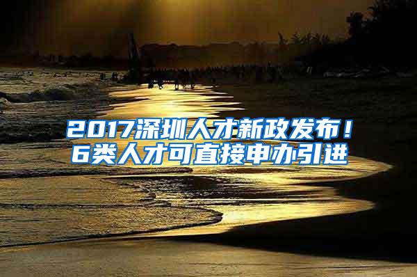 2017深圳人才新政发布！6类人才可直接申办引进