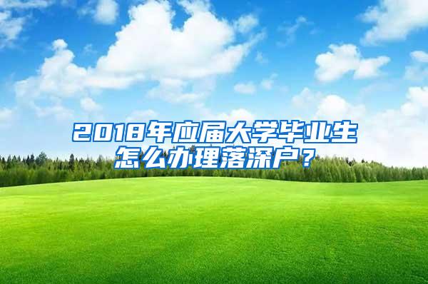 2018年应届大学毕业生怎么办理落深户？