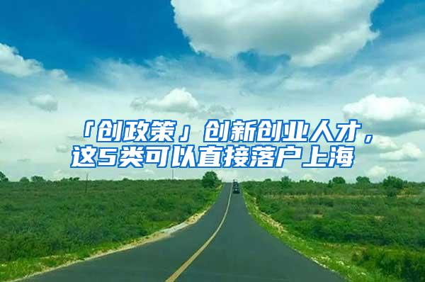 「创政策」创新创业人才，这5类可以直接落户上海